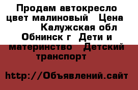 Продам автокресло цвет малиновый › Цена ­ 2 000 - Калужская обл., Обнинск г. Дети и материнство » Детский транспорт   